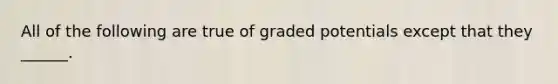 All of the following are true of graded potentials except that they ______.