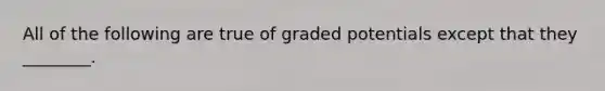 All of the following are true of graded potentials except that they ________.