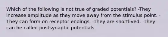 Which of the following is not true of graded potentials? -They increase amplitude as they move away from the stimulus point. -They can form on receptor endings. -They are shortlived. -They can be called postsynaptic potentials.