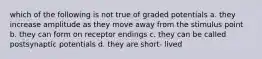 which of the following is not true of graded potentials a. they increase amplitude as they move away from the stimulus point b. they can form on receptor endings c. they can be called postsynaptic potentials d. they are short- lived