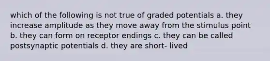 which of the following is not true of graded potentials a. they increase amplitude as they move away from the stimulus point b. they can form on receptor endings c. they can be called postsynaptic potentials d. they are short- lived