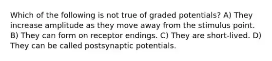 Which of the following is not true of graded potentials? A) They increase amplitude as they move away from the stimulus point. B) They can form on receptor endings. C) They are short-lived. D) They can be called postsynaptic potentials.