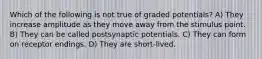 Which of the following is not true of graded potentials? A) They increase amplitude as they move away from the stimulus point. B) They can be called postsynaptic potentials. C) They can form on receptor endings. D) They are short-lived.