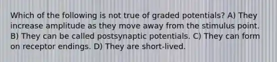 Which of the following is not true of graded potentials? A) They increase amplitude as they move away from the stimulus point. B) They can be called postsynaptic potentials. C) They can form on receptor endings. D) They are short-lived.