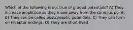 Which of the following is not true of graded potentials? A) They increase amplitude as they move away from the stimulus point. B) They can be called postsynaptic potentials. C) They can form on receptor endings. D) They are short-lived