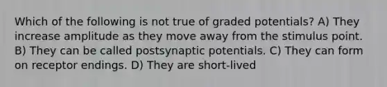 Which of the following is not true of graded potentials? A) They increase amplitude as they move away from the stimulus point. B) They can be called postsynaptic potentials. C) They can form on receptor endings. D) They are short-lived