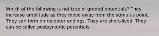 Which of the following is not true of graded potentials? They increase amplitude as they move away from the stimulus point. They can form on receptor endings. They are short-lived. They can be called postsynaptic potentials.