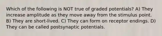 Which of the following is NOT true of graded potentials? A) They increase amplitude as they move away from the stimulus point. B) They are short-lived. C) They can form on receptor endings. D) They can be called postsynaptic potentials.