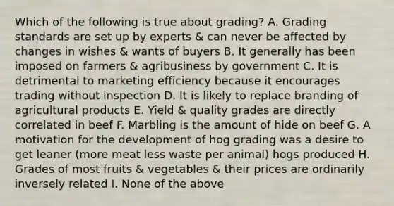 Which of the following is true about grading? A. Grading standards are set up by experts & can never be affected by changes in wishes & wants of buyers B. It generally has been imposed on farmers & agribusiness by government C. It is detrimental to marketing efficiency because it encourages trading without inspection D. It is likely to replace branding of agricultural products E. Yield & quality grades are directly correlated in beef F. Marbling is the amount of hide on beef G. A motivation for the development of hog grading was a desire to get leaner (more meat less waste per animal) hogs produced H. Grades of most fruits & vegetables & their prices are ordinarily inversely related I. None of the above