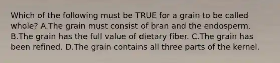 Which of the following must be TRUE for a grain to be called whole? A.The grain must consist of bran and the endosperm. B.The grain has the full value of dietary fiber. C.The grain has been refined. D.The grain contains all three parts of the kernel.