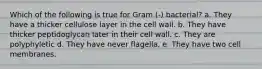 Which of the following is true for Gram (-) bacterial? a. They have a thicker cellulose layer in the cell wall. b. They have thicker peptidoglycan later in their cell wall. c. They are polyphyletic d. They have never flagella. e. They have two cell membranes.