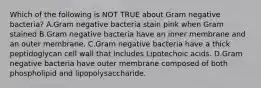 Which of the following is NOT TRUE about Gram negative bacteria? A.Gram negative bacteria stain pink when Gram stained B.Gram negative bacteria have an inner membrane and an outer membrane. C.Gram negative bacteria have a thick peptidoglycan cell wall that includes Lipotechoic acids. D.Gram negative bacteria have outer membrane composed of both phospholipid and lipopolysaccharide.