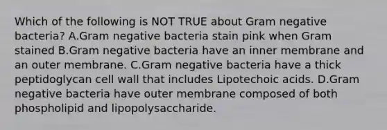 Which of the following is NOT TRUE about Gram negative bacteria? A.Gram negative bacteria stain pink when Gram stained B.Gram negative bacteria have an inner membrane and an outer membrane. C.Gram negative bacteria have a thick peptidoglycan cell wall that includes Lipotechoic acids. D.Gram negative bacteria have outer membrane composed of both phospholipid and lipopolysaccharide.