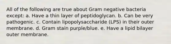 All of the following are true about Gram negative bacteria except: a. Have a thin layer of peptidoglycan. b. Can be very pathogenic. c. Contain lipopolysaccharide (LPS) in their outer membrane. d. Gram stain purple/blue. e. Have a lipid bilayer outer membrane.