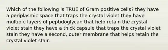 Which of the following is TRUE of Gram positive cells? they have a periplasmic space that traps the crystal violet they have multiple layers of peptidoglycan that help retain the crystal violet stain they have a thick capsule that traps the crystal violet stain they have a second, outer membrane that helps retain the crystal violet stain