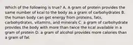 Which of the following is true? A. A gram of protein provides the same number of kcal to the body as a gram of carbohydrates B. the human body can get energy from proteins, fats, carbohydrates, vitamins, and minerals C. a gram of carbohydrate provides the body with more than twice the kcal available in a gram of protein D. a gram of alcohol provides more calories than a gram of fat