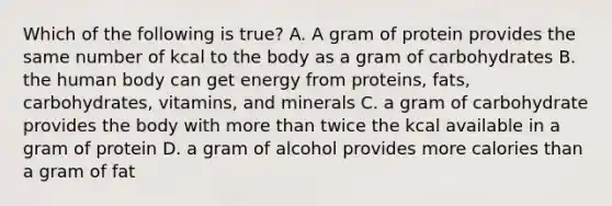 Which of the following is true? A. A gram of protein provides the same number of kcal to the body as a gram of carbohydrates B. the human body can get energy from proteins, fats, carbohydrates, vitamins, and minerals C. a gram of carbohydrate provides the body with more than twice the kcal available in a gram of protein D. a gram of alcohol provides more calories than a gram of fat