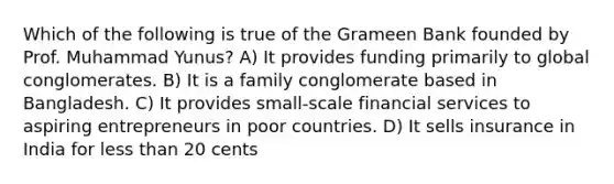 Which of the following is true of the Grameen Bank founded by Prof. Muhammad Yunus? A) It provides funding primarily to global conglomerates. B) It is a family conglomerate based in Bangladesh. C) It provides small-scale financial services to aspiring entrepreneurs in poor countries. D) It sells insurance in India for less than 20 cents