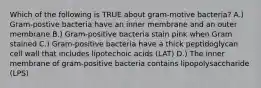 Which of the following is TRUE about gram-motive bacteria? A.) Gram-postive bacteria have an inner membrane and an outer membrane B.) Gram-positive bacteria stain pink when Gram stained C.) Gram-positive bacteria have a thick peptidoglycan cell wall that includes lipotechoic acids (LAT) D.) The inner membrane of gram-positive bacteria contains lipopolysaccharide (LPS)