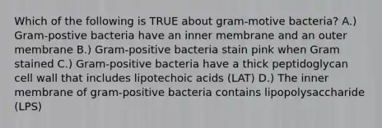 Which of the following is TRUE about gram-motive bacteria? A.) Gram-postive bacteria have an inner membrane and an outer membrane B.) Gram-positive bacteria stain pink when Gram stained C.) Gram-positive bacteria have a thick peptidoglycan cell wall that includes lipotechoic acids (LAT) D.) The inner membrane of gram-positive bacteria contains lipopolysaccharide (LPS)