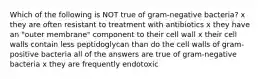 Which of the following is NOT true of gram-negative bacteria? x they are often resistant to treatment with antibiotics x they have an "outer membrane" component to their cell wall x their cell walls contain less peptidoglycan than do the cell walls of gram-positive bacteria all of the answers are true of gram-negative bacteria x they are frequently endotoxic