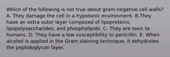 Which of the following is not true about gram-negative cell walls? A. They damage the cell in a hypotonic environment. B.They have an extra outer layer composed of lipoproteins, lipopolysaccharides, and phospholipids. C. They are toxic to humans. D. They have a low susceptibility to penicillin. E. When alcohol is applied in the Gram staining technique, it dehydrates the peptidoglycan layer.