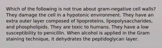 Which of the following is not true about gram-negative cell walls? They damage the cell in a hypotonic environment. They have an extra outer layer composed of lipoproteins, lipopolysaccharides, and phospholipids. They are toxic to humans. They have a low susceptibility to penicillin. When alcohol is applied in the Gram staining technique, it dehydrates the peptidoglycan layer.