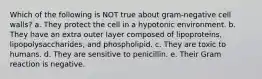 Which of the following is NOT true about gram-negative cell walls? a. They protect the cell in a hypotonic environment. b. They have an extra outer layer composed of lipoproteins, lipopolysaccharides, and phospholipid. c. They are toxic to humans. d. They are sensitive to penicillin. e. Their Gram reaction is negative.