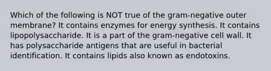 Which of the following is NOT true of the gram-negative outer membrane? It contains enzymes for energy synthesis. It contains lipopolysaccharide. It is a part of the gram-negative cell wall. It has polysaccharide antigens that are useful in bacterial identification. It contains lipids also known as endotoxins.