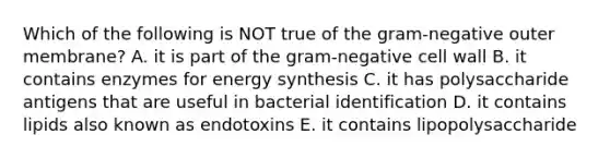 Which of the following is NOT true of the gram-negative outer membrane? A. it is part of the gram-negative cell wall B. it contains enzymes for energy synthesis C. it has polysaccharide antigens that are useful in bacterial identification D. it contains lipids also known as endotoxins E. it contains lipopolysaccharide