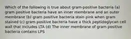 Which of the following is true about gram-positive bacteria (a) gram positive bacteria have an inner membrane and an outer membrane (b) gram positive bacteria stain pink when gram stained (c) gram positive bacteria have a thick peptidoglycan cell wall that includes LTA (d) The inner membrane of gram positive bacteria contains LPS