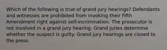 Which of the following is true of grand jury hearings? Defendants and witnesses are prohibited from invoking their Fifth Amendment right against self-incrimination. The prosecutor is not involved in a grand jury hearing. Grand juries determine whether the suspect is guilty. Grand jury hearings are closed to the press.