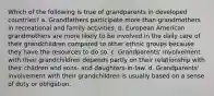 Which of the following is true of grandparents in developed countries? a. Grandfathers participate more than grandmothers in recreational and family activities. b. European American grandmothers are more likely to be involved in the daily care of their grandchildren compared to other ethnic groups because they have the resources to do so. c. Grandparents' involvement with their grandchildren depends partly on their relationship with their children and sons- and daughters-in-law. d. Grandparents' involvement with their grandchildren is usually based on a sense of duty or obligation.