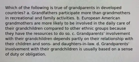 Which of the following is true of grandparents in developed countries? a. Grandfathers participate more than grandmothers in recreational and family activities. b. European American grandmothers are more likely to be involved in the daily care of their grandchildren compared to other ethnic groups because they have the resources to do so. c. Grandparents' involvement with their grandchildren depends partly on their relationship with their children and sons- and daughters-in-law. d. Grandparents' involvement with their grandchildren is usually based on a sense of duty or obligation.