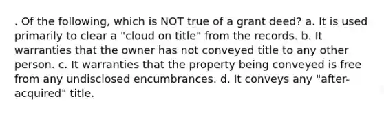 . Of the following, which is NOT true of a grant deed? a. It is used primarily to clear a "cloud on title" from the records. b. It warranties that the owner has not conveyed title to any other person. c. It warranties that the property being conveyed is free from any undisclosed encumbrances. d. It conveys any "after-acquired" title.