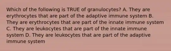 Which of the following is TRUE of granulocytes? A. They are erythrocytes that are part of the adaptive immune system B. They are erythrocytes that are part of the innate immune system C. They are leukocytes that are part of the innate immune system D. They are leukocytes that are part of the adaptive immune system