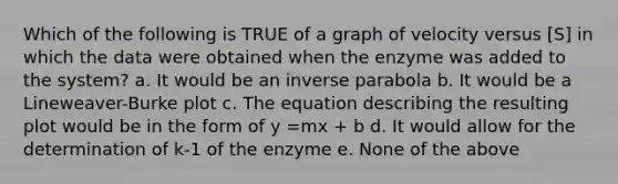 Which of the following is TRUE of a graph of velocity versus [S] in which the data were obtained when the enzyme was added to the system? a. It would be an inverse parabola b. It would be a Lineweaver-Burke plot c. The equation describing the resulting plot would be in the form of y =mx + b d. It would allow for the determination of k-1 of the enzyme e. None of the above