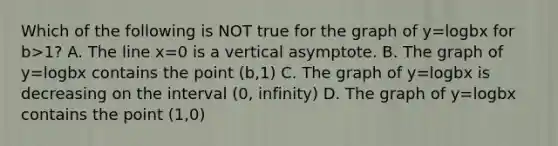 Which of the following is NOT true for the graph of y=logbx for b>1? A. The line x=0 is a vertical asymptote. B. The graph of y=logbx contains the point (b,1) C. The graph of y=logbx is decreasing on the interval (0, infinity) D. The graph of y=logbx contains the point (1,0)