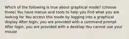 Which of the following is true about graphical mode? (choose three) You have menus and tools to help you find what you are looking for You access this mode by logging into a graphical display After login, you are provided with a command prompt After login, you are provided with a desktop You cannot use your mouse