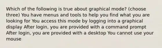 Which of the following is true about graphical mode? (choose three) You have menus and tools to help you find what you are looking for You access this mode by logging into a graphical display After login, you are provided with a command prompt After login, you are provided with a desktop You cannot use your mouse