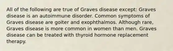 All of the following are true of Graves disease except: Graves disease is an autoimmune disorder. Common symptoms of Graves disease are goiter and exophthalmos. Although rare, Graves disease is more common in women than men. Graves disease can be treated with thyroid hormone replacement therapy.