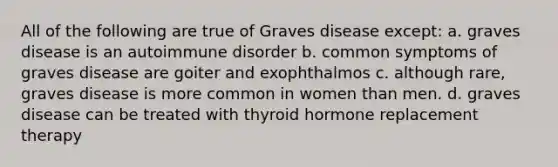 All of the following are true of Graves disease except: a. graves disease is an autoimmune disorder b. common symptoms of graves disease are goiter and exophthalmos c. although rare, graves disease is more common in women than men. d. graves disease can be treated with thyroid hormone replacement therapy