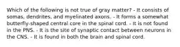 Which of the following is not true of gray matter? - It consists of somas, dendrites, and myelinated axons. - It forms a somewhat butterfly-shaped central core in the spinal cord. - It is not found in the PNS. - It is the site of synaptic contact between neurons in the CNS. - It is found in both the brain and spinal cord.