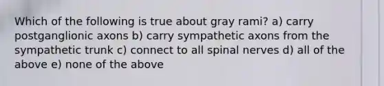 Which of the following is true about gray rami? a) carry postganglionic axons b) carry sympathetic axons from the sympathetic trunk c) connect to all spinal nerves d) all of the above e) none of the above