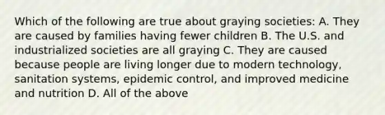 Which of the following are true about graying societies: A. They are caused by families having fewer children B. The U.S. and industrialized societies are all graying C. They are caused because people are living longer due to modern technology, sanitation systems, epidemic control, and improved medicine and nutrition D. All of the above