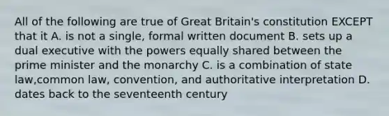 All of the following are true of Great Britain's constitution EXCEPT that it A. is not a single, formal written document B. sets up a dual executive with the powers equally shared between the prime minister and the monarchy C. is a combination of state law,common law, convention, and authoritative interpretation D. dates back to the seventeenth century