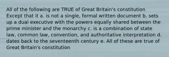 All of the following are TRUE of Great Britain's constitution Except that it a. is not a single, formal written document b. sets up a dual executive with the powers equally shared between the prime minister and the monarchy c. is a combination of state law, common law, convention, and authoritative interpretation d. dates back to the seventeenth century e. All of these are true of Great Britain's constitution