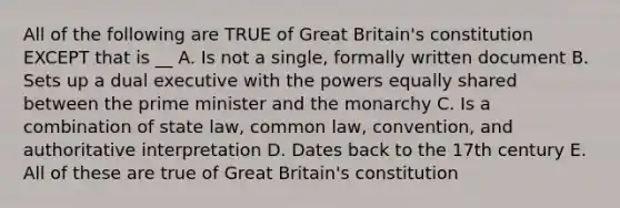 All of the following are TRUE of Great Britain's constitution EXCEPT that is __ A. Is not a single, formally written document B. Sets up a dual executive with the powers equally shared between the prime minister and the monarchy C. Is a combination of state law, common law, convention, and authoritative interpretation D. Dates back to the 17th century E. All of these are true of Great Britain's constitution