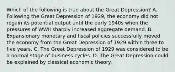 Which of the following is true about the Great Depression? A. Following the Great Depression of 1929, the economy did not regain its potential output until the early 1940s when the pressures of WWII sharply increased aggregate demand. B. Expansionary monetary and fiscal policies successfully moved the economy from the Great Depression of 1929 within three to five years. C. The Great Depression of 1929 was considered to be a normal stage of business cycles. D. The Great Depression could be explained by classical economic theory.