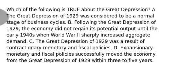 Which of the following is TRUE about the Great Depression? A. The Great Depression of 1929 was considered to be a normal stage of business cycles. B. Following the Great Depression of 1929, the economy did not regain its potential output until the early 1940s when World War II sharply increased aggregate demand. C. The Great Depression of 1929 was a result of contractionary monetary and fiscal policies. D. Expansionary monetary and fiscal policies successfully moved the economy from the Great Depression of 1929 within three to five years.